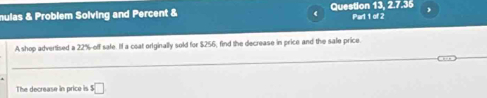 mulas & Problem Solving and Percent & Question 13, 2.7.35 
( Part 1 of 2 
A shop advertised a 22% -off sale. If a coat originally sold for $256, find the decrease in price and the sale price. 
The decrease in price is s□