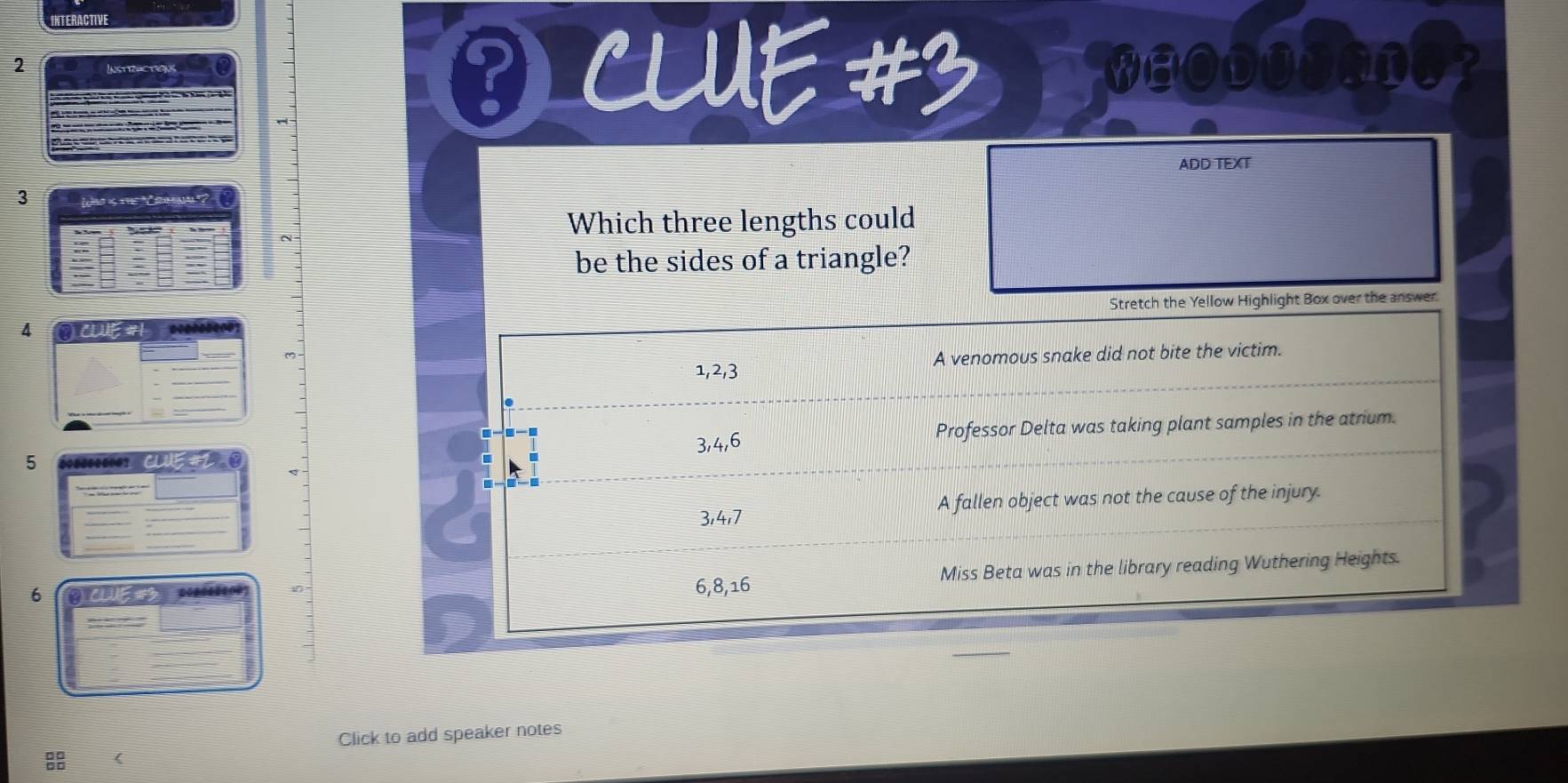 INTERACTIVE
2
0 CLUE #3
ADD TEXT
3 Who is the ammm '?
Which three lengths could
be the sides of a triangle?
Stretch the Yellow Highlight Box over the answer.
4
1, 2, 3 A venomous snake did not bite the victim.
3, 4, 6 Professor Delta was taking plant samples in the atrium.
5
3, 4, 7 A fallen object was not the cause of the injury.
6
6, 8, 16 Miss Beta was in the library reading Wuthering Heights.
Click to add speaker notes
8 (