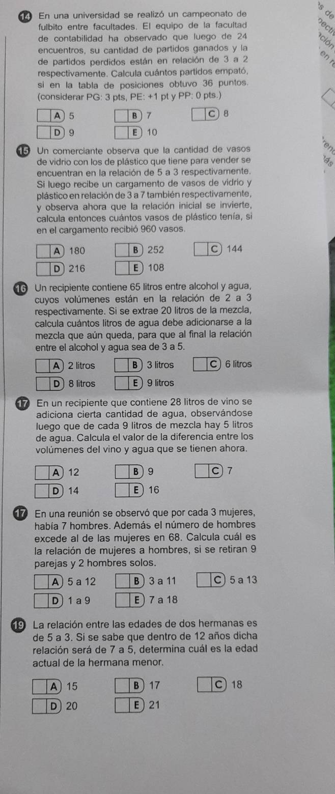 En una universidad se realizó un campeonato de
fulbito entre facultades. El equipo de la facultad
de contabilidad ha observado que luego de 24
a ación
encuentros, su cantidad de partidos ganados y la
de partidos perdidos están en relación de 3 a 2
en r
respectivamente. Calcula cuántos partidos empató,
si en la tabla de posiciones obtuvo 36 puntos.
(considerar PG: 3 pts, PE: +1 pt y PP: 0 pts.)
A 5 B 7
C 8
D 9 E 10
5 Un comerciante observa que la cantidad de vasos
de vidrio con los de plástico que tiene para vender se a
encuentran en la relación de 5 a 3 respectivamente.
Si luego recibe un cargamento de vasos de vidrio y
plástico en relación de 3 a 7 también respectivamente,
y observa ahora que la relación inicial se invierte,
calcula entonces cuántos vasos de plástico tenía, si
en el cargamento recibió 960 vasos.
A) 180 B252 C 144
D) 216 E108
6 Un recipiente contiene 65 litros entre alcohol y agua,
cuyos volúmenes están en la relación de 2 a 3
respectivamente. Si se extrae 20 litros de la mezcla,
calcula cuántos litros de agua debe adicionarse a la
mezcla que aún queda, para que al final la relación
entre el alcohol y agua sea de 3 a 5.
A) 2 litros B 3 litros C) 6 litros
D) 8 litros E 9 litros
En un recipiente que contiene 28 litros de vino se
adiciona cierta cantidad de agua, observándose
luego que de cada 9 litros de mezcla hay 5 litros
de agua. Calcula el valor de la diferencia entre los
volúmenes del vino y agua que se tienen ahora.
A 12 B)9 C) 7
D) 14 E16
17 En una reunión se observó que por cada 3 mujeres,
había 7 hombres. Además el número de hombres
excede al de las mujeres en 68. Calcula cuál es
la relación de mujeres a hombres, si se retiran 9
parejas y 2 hombres solos.
A 5 a 12 B) 3 a 11 C) 5a 13
D 1 a 9 E) 7 a 18
La relación entre las edades de dos hermanas es
de 5 a 3. Si se sabe que dentro de 12 años dicha
relación será de 7 a 5, determina cuál es la edad
actual de la hermana menor.
A 15 B ) 17 C)18
D 20  21