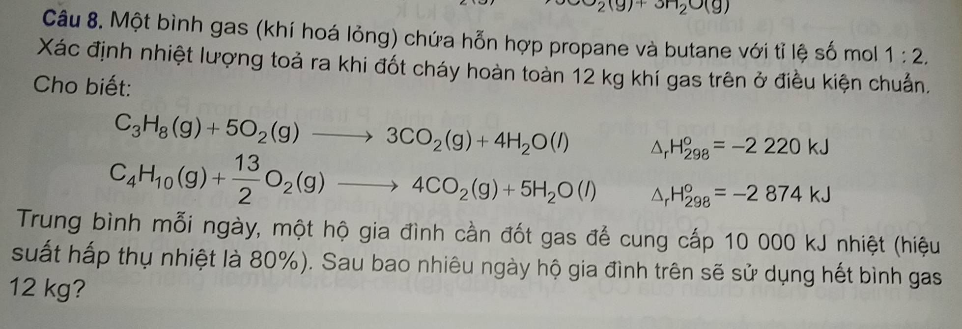 2(g)+3H_2O(g)
Câu 8. Một bình gas (khí hoá lỏng) chứa hỗn hợp propane và butane với tỉ lệ số mol 1:2. 
Xác định nhiệt lượng toả ra khi đốt cháy hoàn toàn 12 kg khí gas trên ở điều kiện chuẩn, 
Cho biết:
C_3H_8(g)+5O_2(g)to 3CO_2(g)+4H_2O(l)
△ _rH_(298)°=-2220kJ
C_4H_10(g)+ 13/2 O_2(g)to 4CO_2(g)+5H_2O(l) △ _rH_(298)°=-2874kJ
Trung bình mỗi ngày, một hộ gia đình cần đốt gas để cung cấp 10 000 kJ nhiệt (hiệu 
suất hấp thụ nhiệt là 80%). Sau bao nhiêu ngày hộ gia đình trên sẽ sử dụng hết bình gas
12 kg?