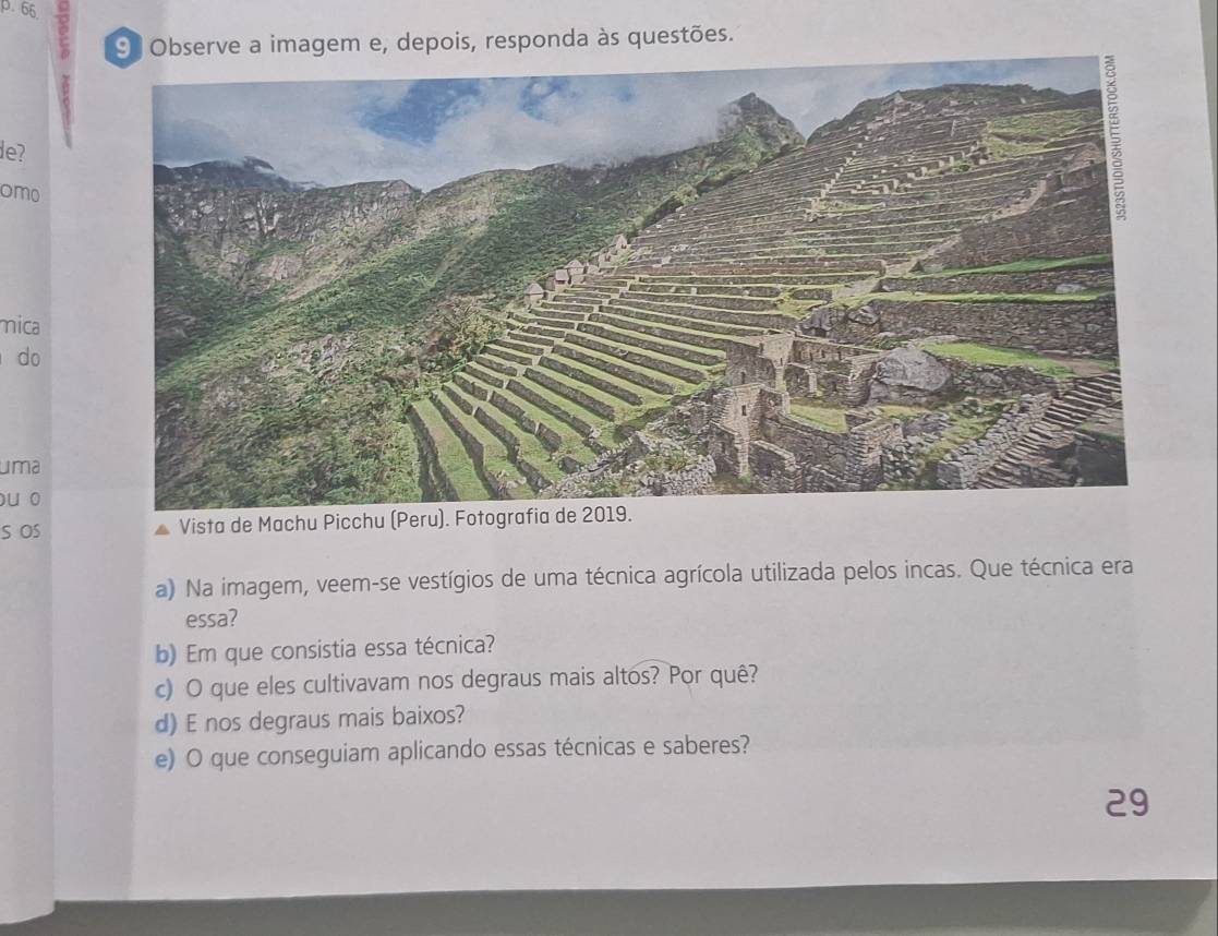 Observe a imagem e, depois, responda às questões. 
de? 
omo 
mica 
do 
uma 
ou o 
S OS Vista de Machu Picchu (Peru). Fotograf 
a) Na imagem, veem-se vestígios de uma técnica agrícola utilizada pelos incas. Que técnica era 
essa? 
b) Em que consistia essa técnica? 
c) O que eles cultivavam nos degraus mais altos? Por quê? 
d) E nos degraus mais baixos? 
e) O que conseguiam aplicando essas técnicas e saberes? 
29