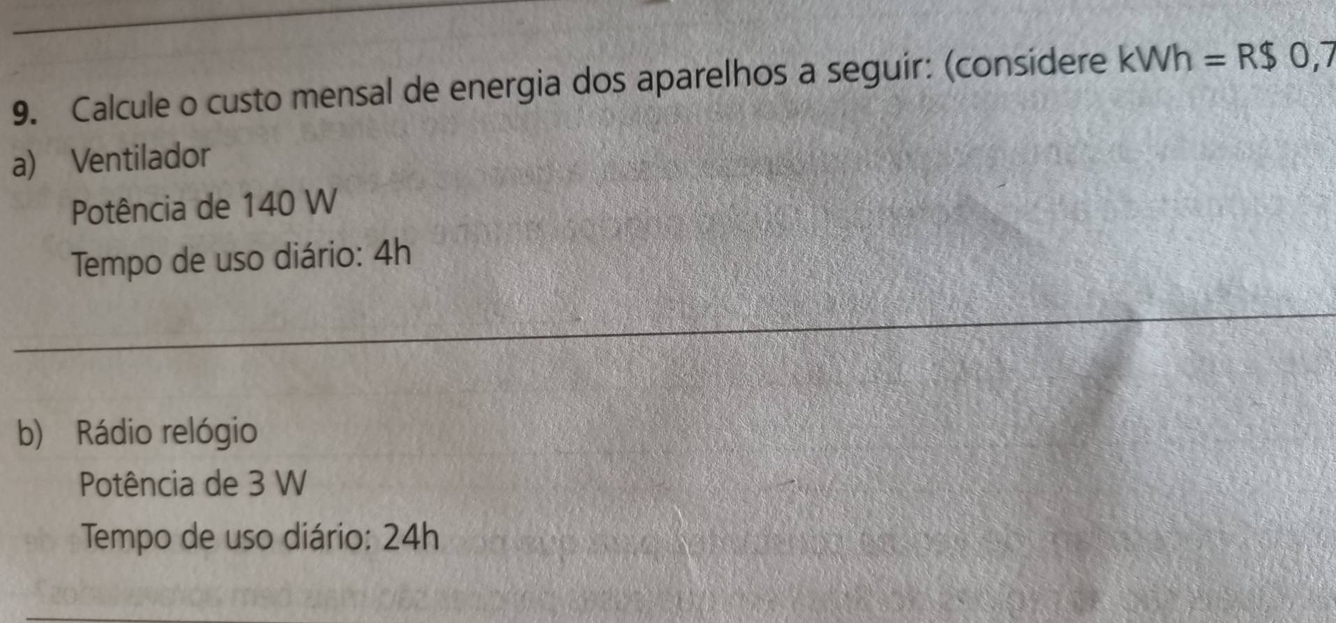 Calcule o custo mensal de energia dos aparelhos a seguir: (considere kWh=R$0,7
a) Ventilador 
Potência de 140 W
Tempo de uso diário: 4h
b) Rádio relógio 
Potência de 3 W
Tempo de uso diário: 24h