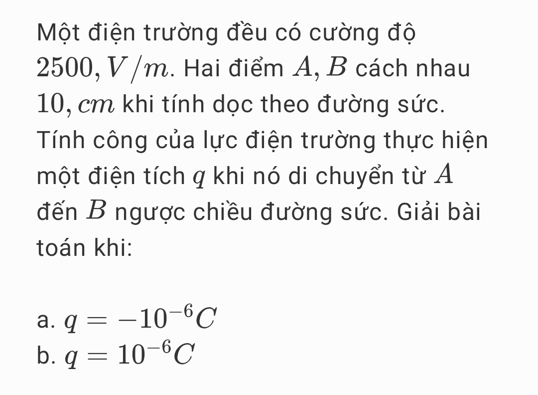 Một điện trường đều có cường độ
2500, V /m. Hai điểm A, B cách nhau
10, cm khi tính dọc theo đường sức. 
Tính công của lực điện trường thực hiện 
một điện tích q khi nó di chuyển từ A 
đến B ngược chiều đường sức. Giải bài 
toán khi: 
a. q=-10^(-6)C
b. q=10^(-6)C