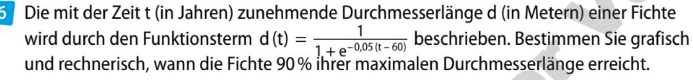 Die mit der Zeit t (in Jahren) zunehmende Durchmesserlänge d (in Metern) einer Fichte 
wird durch den Funktionsterm d(t)= 1/1.+e^(-0,05(t-60))  beschrieben. Bestimmen Sie grafisch 
und rechnerisch, wann die Fichte 90% ihrer maximalen Durchmesserlänge erreicht.