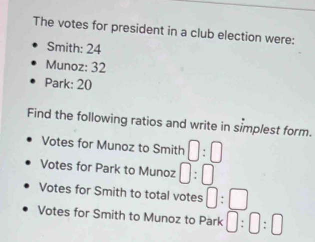 The votes for president in a club election were: 
Smith: 24
Munoz: 32
Park: 20
Find the following ratios and write in simplest form. 
Votes for Munoz to Smith □ :□
Votes for Park to Munoz □ :□
Votes for Smith to total votes □ :□
Votes for Smith to Munoz to Park 0:0:□