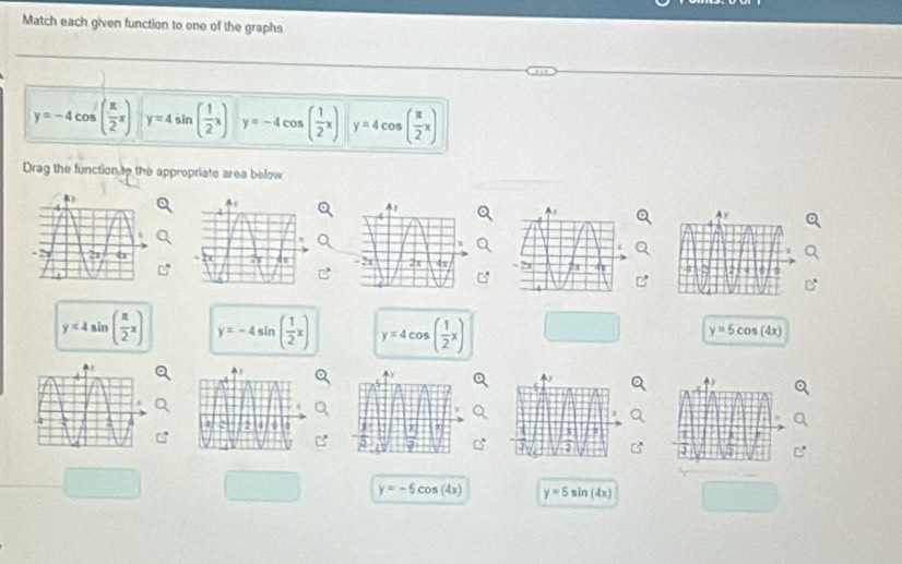 Match each given function to one of the graphs
y=-4cos ( π /2 x) y=4sin ( 1/2 x) y=-4cos ( 1/2 x) y=4cos ( π /2 x)
Drag the function to the appropriate area below

y=4sin ( π /2 x) y=-4sin ( 1/2 x) y=4cos ( 1/2 x)
y=5cos (4x)
y=-5cos (4x) y=5sin (4x)