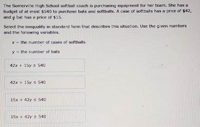 The Somerville High School softball coach is purchasing equipment for her team. She has a
budget of at most $540 to purchase bats and softballs. A case of softballs has a price of $42,
and a bat has a price of $15.
Select the inequality in standard form that describes this situation. Use the given numbers
and the following variables.
x= the number of cases of softballs
y= the number of bats
42x+15y≥ 540
42x+15y≤ 540
15x+42y≤ 540
15x+42y≥ 540