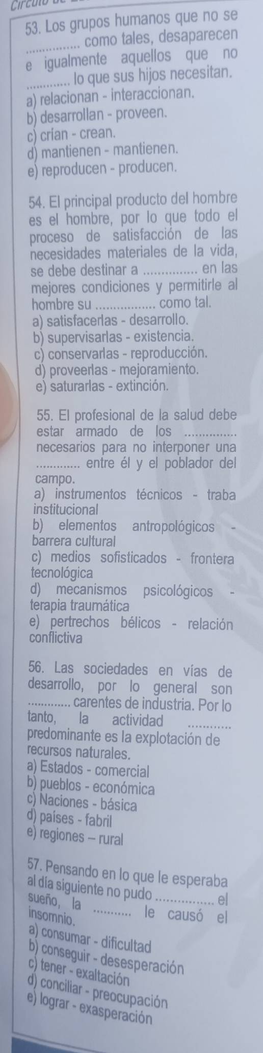 Circulo
53. Los grupos humanos que no se
_.. como tales, desaparecen
e igualmente aquellos que no
_... lo que sus hijos necesitan.
a) relacionan - interaccionan.
b) desarrollan - proveen.
c) crían - crean.
d) mantienen - mantienen.
e) reproducen - producen.
54. El principal producto del hombre
es el hombre, por lo que todo el
proceso de satisfacción de las
necesidades materiales de la vida,
se debe destinar a_ en las
mejores condiciones y permitirle al
hombre su_ ...... como tal.
a) satisfacerlas - desarrollo.
b) supervisarlas - existencia.
c) conservarlas - reproducción.
d) proveerlas - mejoramiento.
e) saturarlas - extinción.
55. El profesional de la salud debe
estar armado de los_
necesarios para no interponer una
_.. entre él y el poblador del
campo.
a) instrumentos técnicos - traba
institucional
b) elementos antropológicos
barrera cultural
c) medios sofisticados - frontera
tecnológica
d) mecanismos psicológicos
terapia traumática
e) pertrechos bélicos - relación
conflictiva
56. Las sociedades en vías de
desarrollo, por lo general son
_.... carentes de industria. Por lo
tanto, la actividad
predominante es la explotación de
recursos naturales.
a) Estados - comercial
b) pueblos - económica
c) Naciones - básica
d) países - fabril
e) regiones - rural
57. Pensando en lo que le esperaba
al día siguiente no pudo_ ... el
sueño, la
insomnio._
le causó el
a) consumar - dificultad
b) conseguir - desesperación
c) tener - exaltación
d) conciliar - preocupación
e) lograr - exasperación