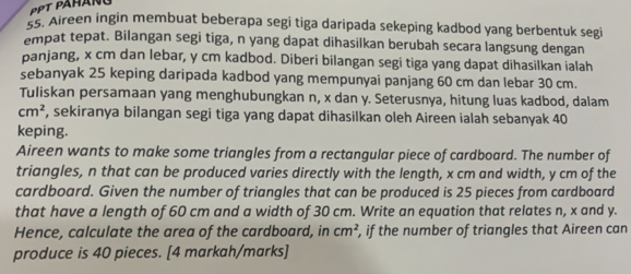 e5. Aireen ingin membuat beberapa segi tiga daripada sekeping kadbod yang berbentuk segi 
empat tepat. Bilangan segi tiga, n yang dapat dihasilkan berubah secara langsung dengan 
panjang, x cm dan lebar, y cm kadbod. Diberi bilangan segi tiga yang dapat dihasilkan ialah 
sebanyak 25 keping daripada kadbod yang mempunyai panjang 60 cm dan lebar 30 cm. 
Tuliskan persamaan yang menghubungkan n, x dan y. Seterusnya, hitung luas kadbod, dalam
cm^2 , sekiranya bilangan segi tiga yang dapat dihasilkan oleh Aireen ialah sebanyak 40
keping. 
Aireen wants to make some triangles from a rectangular piece of cardboard. The number of 
triangles, n that can be produced varies directly with the length, x cm and width, y cm of the 
cardboard. Given the number of triangles that can be produced is 25 pieces from cardboard 
that have a length of 60 cm and a width of 30 cm. Write an equation that relates n, x and y. 
Hence, calculate the area of the cardboard, in cm^2 , if the number of triangles that Aireen can 
produce is 40 pieces. [4 markah/marks]