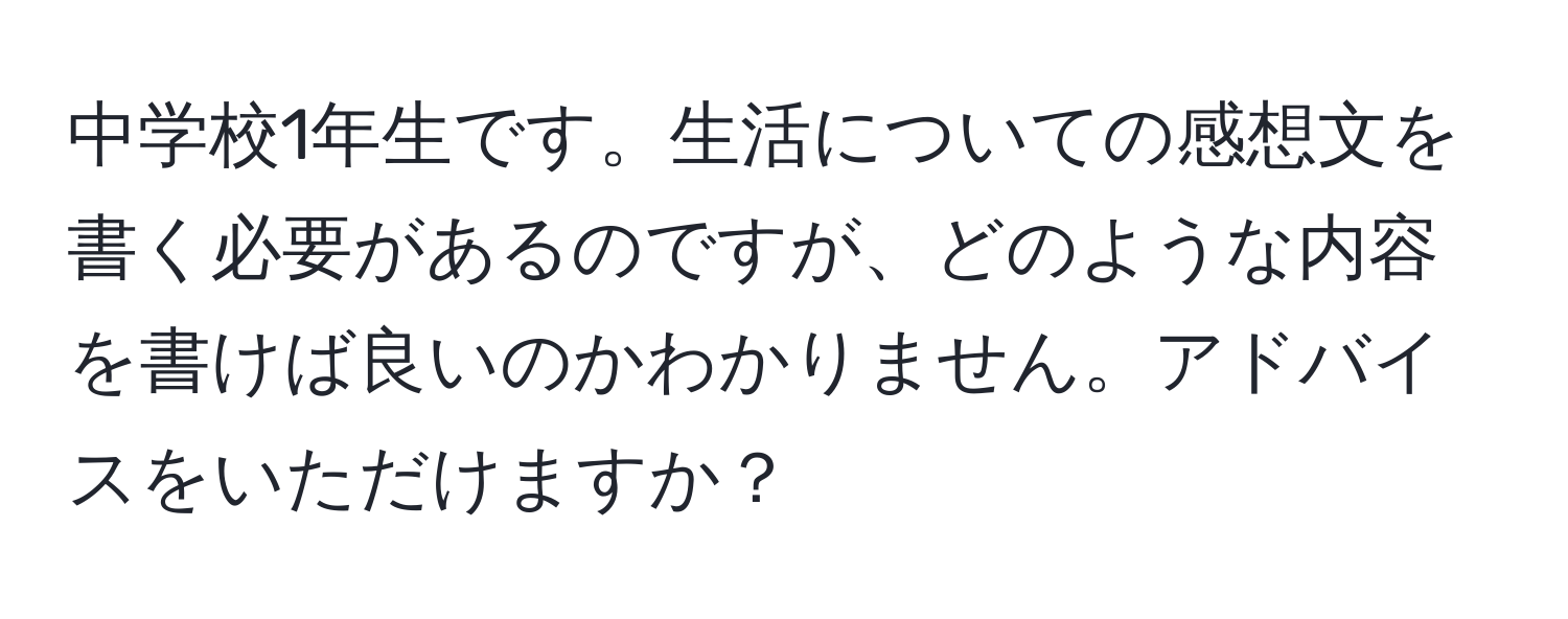 中学校1年生です。生活についての感想文を書く必要があるのですが、どのような内容を書けば良いのかわかりません。アドバイスをいただけますか？