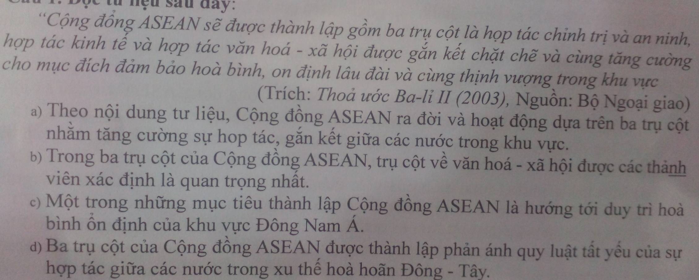 nệu sau đay .
'Cộng đồng ASEAN sẽ được thành lập gồm ba trụ cột là họp tác chinh trị và an ninh,
hợp tác kinh tế và hợp tác văn hoá - xã hội được gắn kết chặt chẽ và cùng tăng cường
cho mục đích đảm bảo hoà bình, on định lâu đài và cùng thịnh vượng trong khu vực
(Trích: Thoả ước Ba-li II (2003), Nguồn: Bộ Ngoại giao)
a) Theo nội dung tư liệu, Cộng đồng ASEAN ra đời và hoạt động dựa trên ba trụ cột
nhằm tăng cường sự hop tác, gắn kết giữa các nước trong khu vực.
b) Trong ba trụ cột của Cộng đồng ASEAN, trụ cột về văn hoá - xã hội được các thành
viên xác định là quan trọng nhất.
c) Một trong những mục tiêu thành lập Cộng đồng ASEAN là hướng tới duy trì hoà
bình ổn định của khu vực Đông Nam Á.
d) Ba trụ cột của Cộng đồng ASEAN được thành lập phản ánh quy luật tất yểu của sự
hợp tác giữa các nước trong xu thể hoà hoãn Đông - Tây.