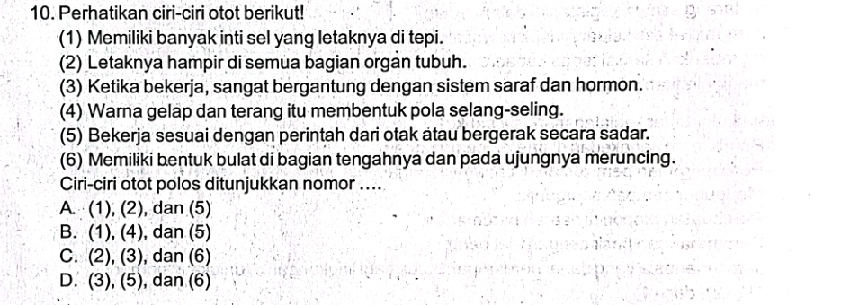 Perhatikan ciri-ciri otot berikut!
(1) Memiliki banyak inti sel yang letaknya di tepi.
(2) Letaknya hampir di semua bagian organ tubuh.
(3) Ketika bekerja, sangat bergantung dengan sistem saraf dan hormon.
(4) Warna gelap dan terang itu membentuk pola selang-seling.
(5) Bekerja sesuai dengan perintah dari otak atau bergerak secara sadar.
(6) Memiliki bentuk bulat di bagian tengahnya dan pada ujungnya meruncing.
Ciri-ciri otot polos ditunjukkan nomor ....
A. (1),(2) , dan (5)
B. (1),(4) , dan (5)
C. (2),(3) , dan (6)
D. (3),(5) , dan (6)