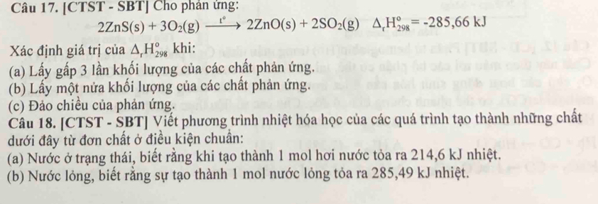 [CTST - SBT] Cho phân ứng:
2ZnS(s)+3O_2(g)xrightarrow l°2ZnO(s)+2SO_2(g)△ _rH_(298)°=-285,66kJ
Xác định giá trị của △ _rH_(298)° khi: 
(a) Lấy gấp 3 lần khối lượng của các chất phản ứng. 
(b) Lấy một nửa khối lượng của các chất phản ứng. 
(c) Đảo chiều của phản ứng. 
Câu 18. [CTST - SBT] Viết phương trình nhiệt hóa học của các quá trình tạo thành những chất 
đưới đây từ đơn chất ở điều kiện chuẩn: 
(a) Nước ở trạng thái, biết rằng khi tạo thành 1 mol hơi nước tỏa ra 214,6 kJ nhiệt. 
(b) Nước lỏng, biết rằng sự tạo thành 1 mol nước lỏng tỏa ra 285,49 kJ nhiệt.