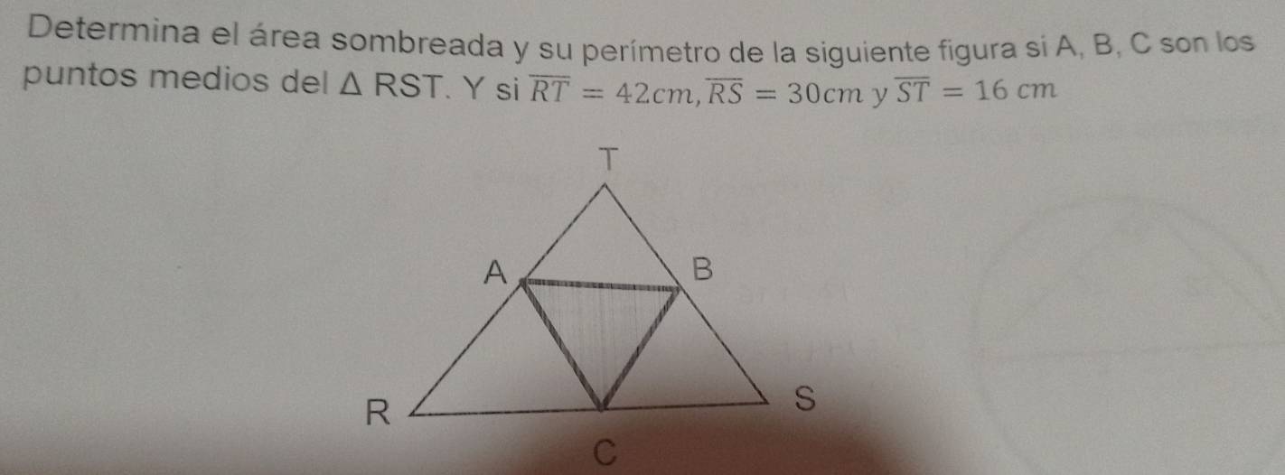 Determina el área sombreada y su perímetro de la siguiente figura si A, B, C son los 
puntos medios del △ RST. Y si overline RT=42cm, overline RS=30cm overline ST=16cm