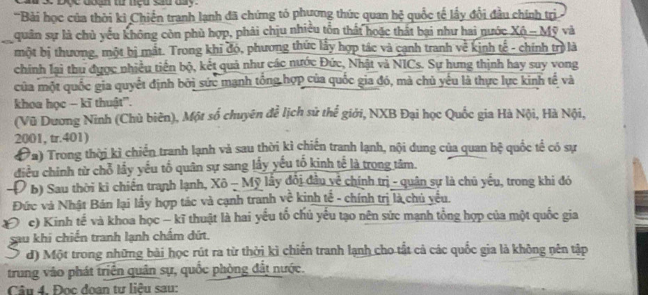 poe doan t neu sau day .
'Bài học của thời kì Chiến tranh lạnh đã chứng tó phương thức quan hệ quốc tế lấy đổi đầu chính trị
quân sự là chủ yểu không còn phù hợp, phải chịu nhiều tồn thất hoặc thất bại như hai nước Xô - Mỹ và
một bị thương, một bị mắt. Trong khi đó, phương thức lấy hợp tác và cạnh tranh về kịnh tế - chính trị là
chính lại thu được nhiều tiền bộ, kết quả như các nước Đức, Nhật và NICs. Sự hưng thịnh hay suy vong
của một quốc gia quyết định bởi sức mạnh tổng hợp của quốc gia đó, mà chủ yếu là thực lực kinh tế và
khoa học - kĩ thuật''.
(Vũ Dương Ninh (Chủ biên), Một số chuyên để lịch sử thể giới, NXB Đại học Quốc gia Hà Nội, Hà Nội,
2001, tr.401)
Đa) Trong thời kì chiến tranh lạnh và sau thời kỉ chiến tranh lạnh, nội dung của quan hệ quốc tế có sự
điều chính từ chỗ lấy yếu tổ quân sự sang lấy yếu tố kinh tế là trong tâm.
Đ b) Sau thời ki chiến tranh lạnh, Xô - Mỹ lấy đổi đầu về chính trị - quân sự là chủ yếu, trong khi đó
Đức và Nhật Bản lại lấy hợp tác và cạnh tranh về kinh tế - chính trị là chủ yếu.
( c) Kinh tế và khoa học - kĩ thuật là hai yếu tố chủ yếu tạo nên sức mạnh tổng hợp của một quốc gia
sau khí chiến tranh lạnh chấm dứt.
d) Một trong những bài học rút ra từ thời kì chiến tranh lạnh cho tắt cả các quốc gia là không nên tập
trung váo phát triên quân sự, quốc phòng đất nước.
Câu 4. Đọc đoan tư liêu sau: