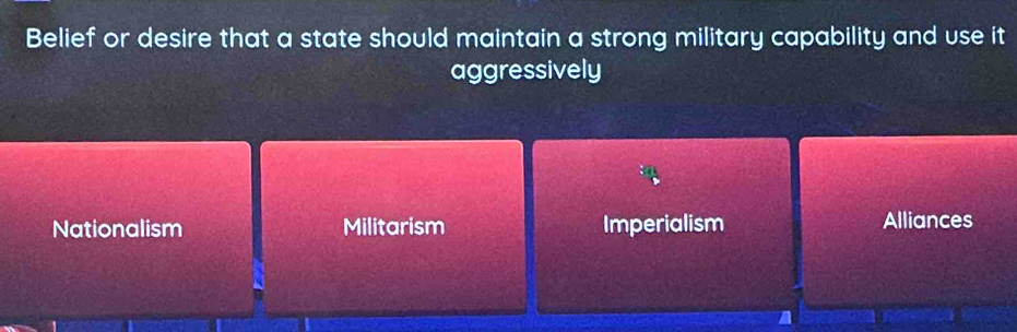 Belief or desire that a state should maintain a strong military capability and use it
aggressively
Nationalism Militarism Imperialism Alliances