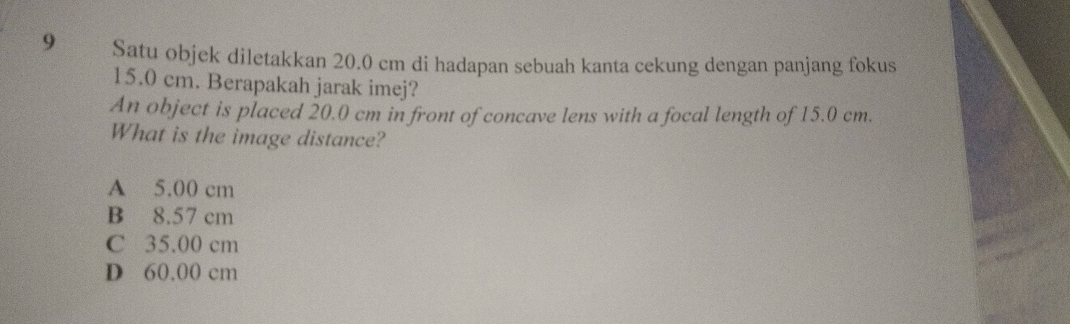 Satu objek diletakkan 20.0 cm di hadapan sebuah kanta cekung dengan panjang fokus
15.0 cm. Berapakah jarak imej?
An object is placed 20.0 cm in front of concave lens with a focal length of 15.0 cm.
What is the image distance?
A 5.00 cm
B 8.57 cm
C 35.00 cm
D 60,00 cm