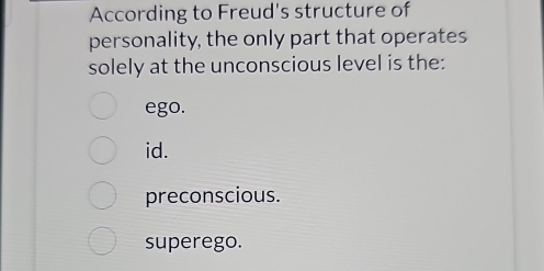 According to Freud's structure of
personality, the only part that operates
solely at the unconscious level is the:
ego.
id.
preconscious.
superego.