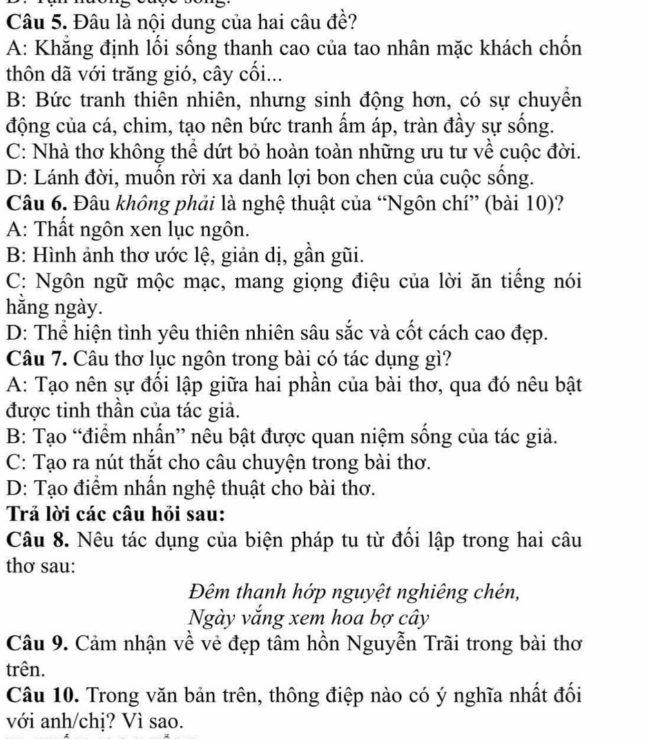 Đâu là nội dung của hai câu đề?
A: Khăng định lối sống thanh cao của tao nhân mặc khách chốn
thôn dã với trăng gió, cây cối...
B: Bức tranh thiên nhiên, nhưng sinh động hơn, có sự chuyền
động của cá, chim, tạo nên bức tranh ẩm áp, tràn đầy sự sống.
C: Nhà thơ không thể dứt bỏ hoàn toàn những ưu tư về cuộc đời.
D: Lánh đời, muốn rời xa danh lợi bon chen của cuộc sống.
Câu 6. Đâu không phải là nghệ thuật của “Ngôn chí” (bài 10)?
A: Thất ngôn xen lục ngôn.
B: Hình ảnh thơ ước lệ, giản dị, gần gũi.
C: Ngôn ngữ mộc mạc, mang giọng điệu của lời ăn tiếng nói
hằng ngày.
D: Thể hiện tình yêu thiên nhiên sâu sắc và cốt cách cao đẹp.
Câu 7. Câu thơ lục ngôn trong bài có tác dụng gì?
A: Tạo nên sự đối lập giữa hai phần của bài thơ, qua đó nêu bật
được tinh thần của tác giả.
B: Tạo “điểm nhấn” nêu bật được quan niệm sống của tác giả.
C: Tạo ra nút thắt cho câu chuyện trong bài thơ.
D: Tạo điểm nhấn nghệ thuật cho bài thơ.
Trả lời các câu hỏi sau:
Câu 8. Nêu tác dụng của biện pháp tu từ đối lập trong hai câu
thơ sau:
Đêm thanh hớp nguyệt nghiêng chén,
Ngày vắng xem hoa bợ cây
Câu 9. Cảm nhận về vẻ đẹp tâm hồn Nguyễn Trãi trong bài thơ
trên.
Câu 10. Trong văn bản trên, thông điệp nào có ý nghĩa nhất đối
với anh/chị? Vì sao.