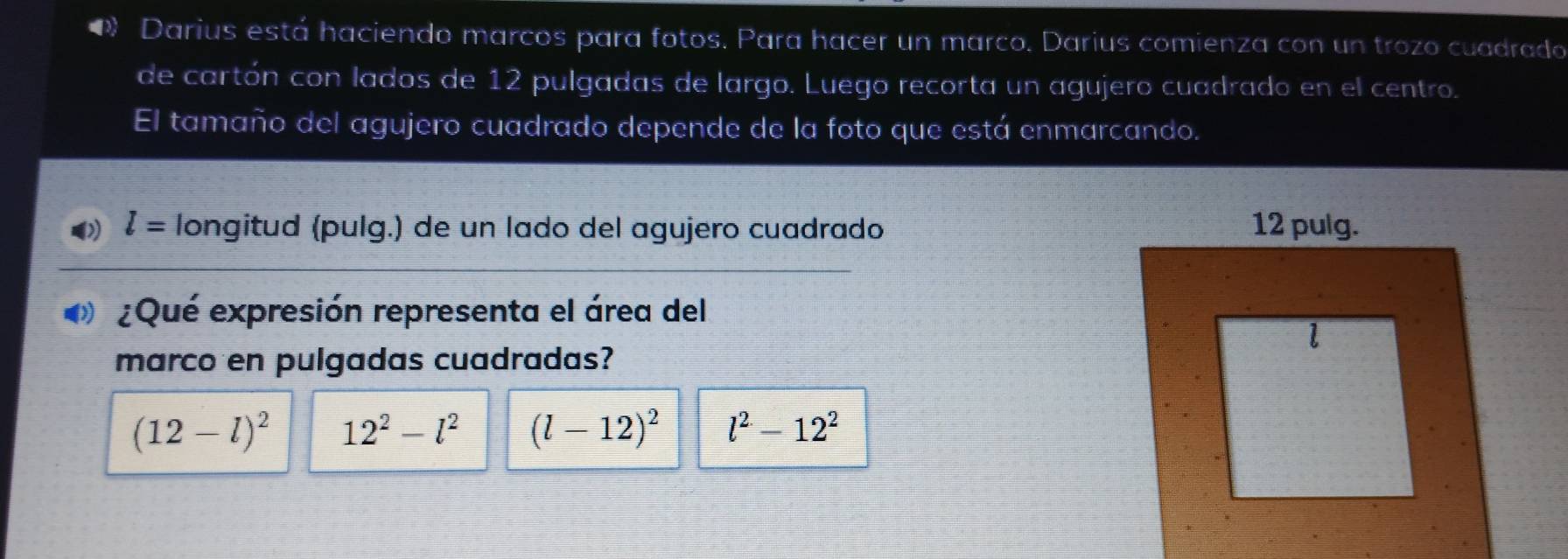Darius está haciendo marcos para fotos. Para hacer un marco. Darius comienza con un trozo cuadrado
de cartón con lados de 12 pulgadas de largo. Luego recorta un agujero cuadrado en el centro.
El tamaño del agujero cuadrado depende de la foto que está enmarcando.
l= longitud (pulg.) de un lado del agujero cuadrado 
¿Qué expresión representa el área del
marco en pulgadas cuadradas?
(12-l)^2 12^2-l^2 (l-12)^2 l^2-12^2
