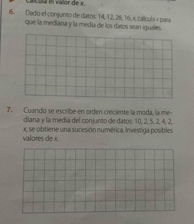 Calcula el valor de x. 
6. Dado el conjunto de datos: 14, 12, 26, 16, x, calcula x para 
que la mediana y la media de los datos sean iguales. 
7. Cuando se escribe en orden creciente la moda, la me- 
diana y la media del conjunto de datos: 10, 2, 5, 2, 4, 2,
x, se obtiene una sucesión numérica. Investiga posibles 
valores de x.