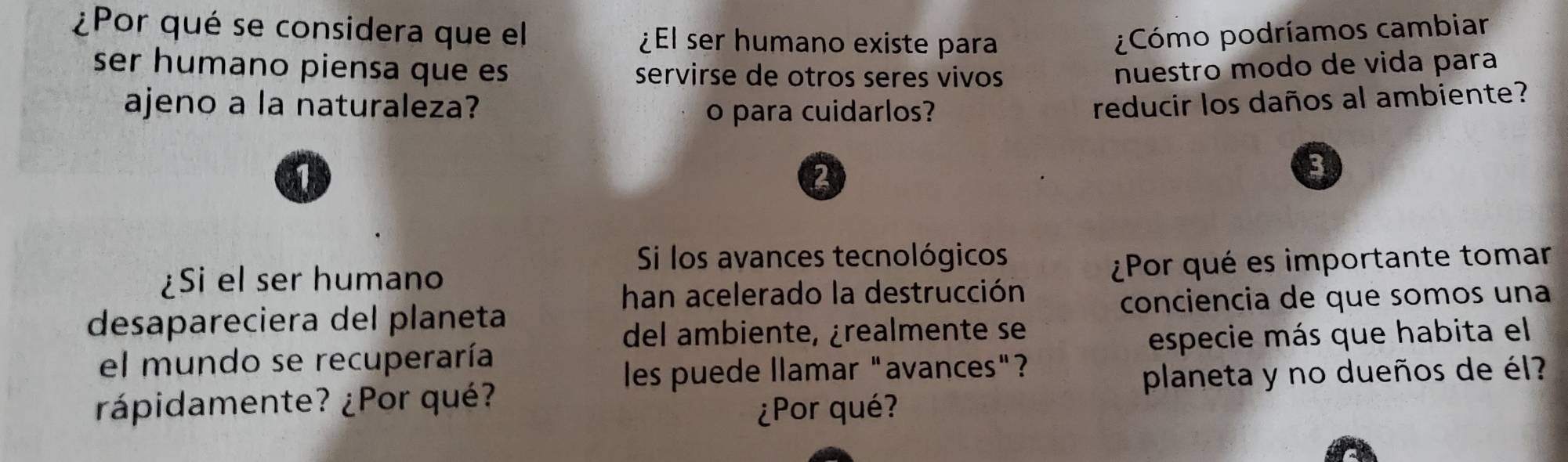 Por qué se considera que el ¿El ser humano existe para ¿Cómo podríamos cambiar 
ser humano piensa que es servirse de otros seres vivos nuestão modo de vida para 
ajeno a la naturaleza? reducir los daños al ambiente? 
o para cuidarlos? 
2 
3 
Si los avances tecnológicos 
¿Si el ser humano 
¿Por qué es importante tomar 
han acelerado la destrucción 
desapareciera del planeta conciencia de que somos una 
del ambiente, ¿realmente se 
el mundo se recuperaría especie más que habita el 
les puede llamar "avances"? 
rápidamente? ¿Por qué? planeta y no dueños de él? 
¿Por qué?