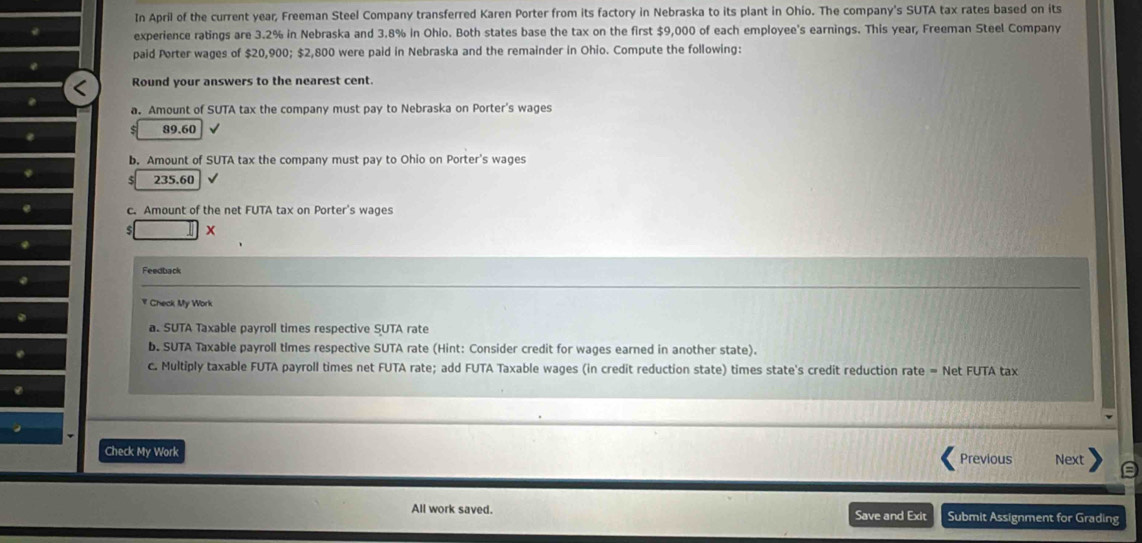 In April of the current year, Freeman Steel Company transferred Karen Porter from its factory in Nebraska to its plant in Ohio. The company's SUTA tax rates based on its 
experience ratings are 3.2% in Nebraska and 3.8% in Ohio. Both states base the tax on the first $9,000 of each employee's earnings. This year, Freeman Steel Company 
paid Porter wages of $20,900; $2,800 were paid in Nebraska and the remainder in Ohio. Compute the following: 
Round your answers to the nearest cent. 
a. Amount of SUTA tax the company must pay to Nebraska on Porter's wages
89.60
b. Amount of SUTA tax the company must pay to Ohio on Porter's wages 
5 235.60 √ 
c. Amount of the net FUTA tax on Porter's wages 
x 
Feedback 
￥ Check My Work 
a. SUTA Taxable payroll times respective SUTA rate 
b. SUTA Taxable payroll times respective SUTA rate (Hint: Consider credit for wages earned in another state). 
c. Multiply taxable FUTA payroll times net FUTA rate; add FUTA Taxable wages (in credit reduction state) times state's credit reduction rate = Net FUTA tax 
Check My Work Previous Next 
All work saved. Save and Exit Submit Assignment for Grading