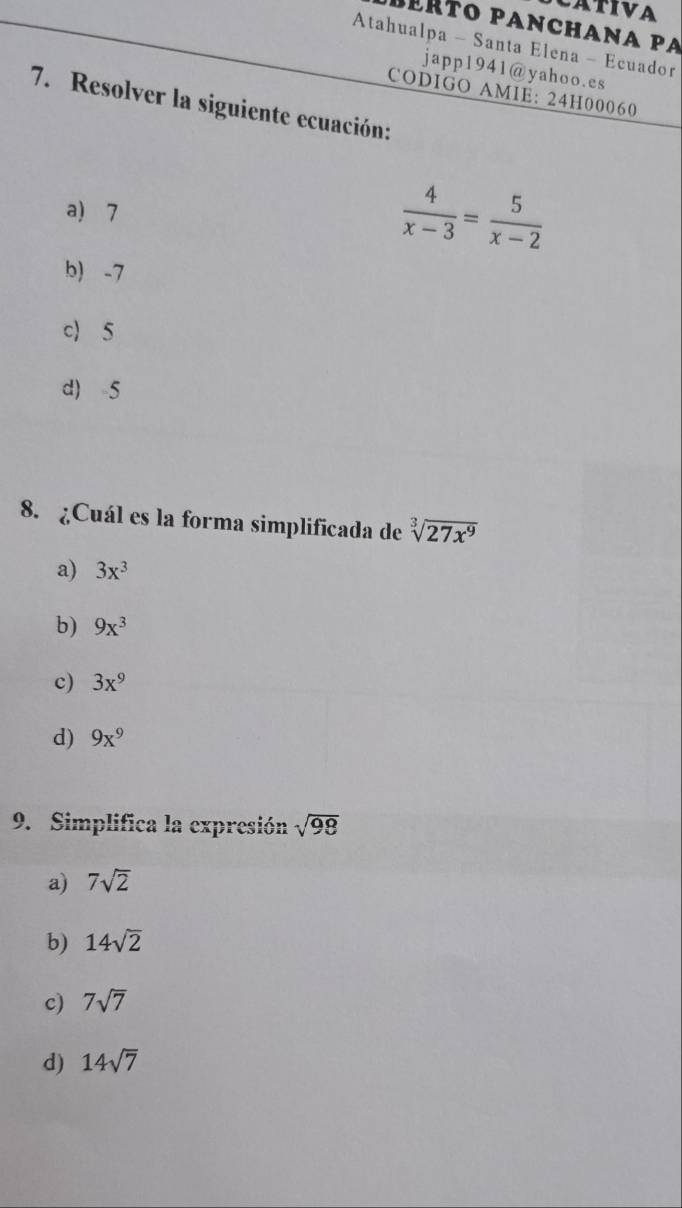 bérto pancháña pá
Atahualpa - Santa Elena - Ecuador
japp1941@yahoo.es
CODIGO AMIE: 24H00060
7. Resolver la siguiente ecuación:
a) 7
 4/x-3 = 5/x-2 
b) -7
c) 5
d) 5
8. ¿Cuál es la forma simplificada de sqrt[3](27x^9)
a) 3x^3
b) 9x^3
c) 3x^9
d) 9x^9
9. Simplifica la expresión sqrt(98)
a) 7sqrt(2)
b) 14sqrt(2)
c) 7sqrt(7)
d) 14sqrt(7)