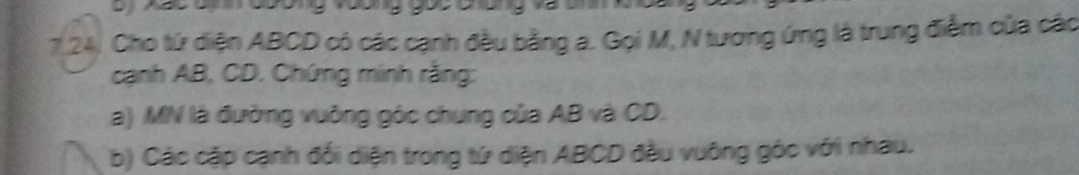 7.24, Cho tứ diện ABCD có các cạnh đều bằng a. Gọi M, N tương ứng là trung điễm của các 
cạnh AB, CD. Chứng minh rằng: 
a) MN là đường vuỡng góc chung của AB và CD. 
b) Các cặp cạnh đổi diện trong tứ diện ABCD đầu vuông góc với nhau.