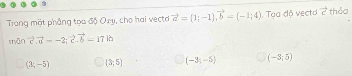 Trong mặt phẳng tọa độ Oxy, cho hai vecto vector a=(1;-1), vector b=(-1;4) Tọa độ vectơ vector c thỏa
mān vector c. vector a=-2; vector c. vector b=17 là
(3;-5)
(3;5)
(-3;-5)
(-3;5)