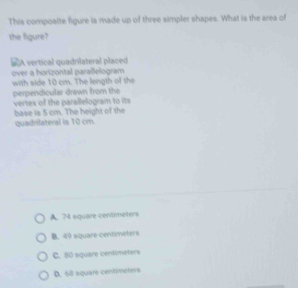 This composite figure is made up of three simpler shapes. What is the area of
the figure?
# A vertical quadrilateral placed
over a horizontal parallelogram
with side 10 cm. The length of the
perpendicular drawn from the
vertex of the parallelogram to its
base is 5 cm. The height of the
quadrilateral is 10 cm.
A. 74 square centimeters
B. 49 square centimeters
C. 80 square centimeters
D. 68 square centimeters