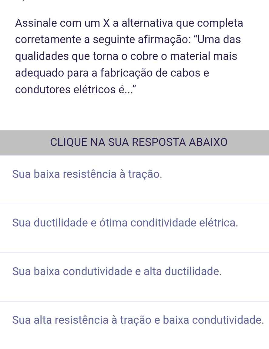 Assinale com um X a alternativa que completa
corretamente a seguinte afirmação: "Uma das
qualidades que torna o cobre o material mais
adequado para a fabricação de cabos e
condutores elétricos é...''
CLIQUE NA SUA RESPOSTA ABAIXO
Sua baixa resistência à tração.
Sua ductilidade e ótima conditividade elétrica.
Sua baixa condutividade e alta ductilidade.
Sua alta resistência à tração e baixa condutividade.