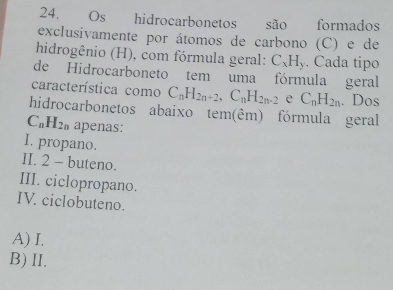 Os hidrocarbonetos são formados
exclusivamente por átomos de carbono (C) e de
hidrogênio (H), com fórmula geral: C_xH_y. Cada tipo
de Hidrocarboneto tem uma fórmula geral
característica como C_nH_2n+2, C_nH_2n-2 e C_nH_2n. Dos
hidrocarbonetos abaixo tem(êm) fórmula geral
C_nH_2n apenas:
I. propano.
II. 2 - buteno.
III. ciclopropano.
IV. ciclobuteno.
A) I.
B) II.