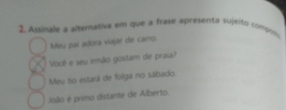 Assinale a alternativa em que a frase apresenta sujeito composis
Meu pai adora viajar de carro.
Você e seu irmão gostam de praia?
Meu tio estará de folga no sábado.
João é primo distante de Alberto.