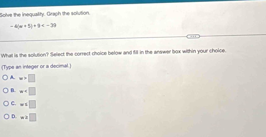 Solve the inequality. Graph the solution.
-4(w+5)+9
What is the solution? Select the correct choice below and fill in the answer box within your choice.
(Type an integer or a decimal.)
A. w>□
B. w
C. w≤ □
D. w≥ □