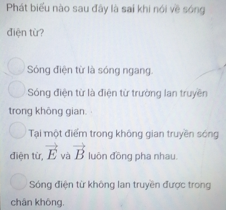 Phát biểu nào sau đây là sai khi nói về sóng
điện từ?
Sóng điện từ là sóng ngang.
Sóng điện từ là điện từ trường lan truyền
trong không gian.
Tại một điểm trong không gian truyền sóng
điện từ, vector E và vector B luôn đồng pha nhau.
Sóng điện từ không lan truyền được trong
chân không.