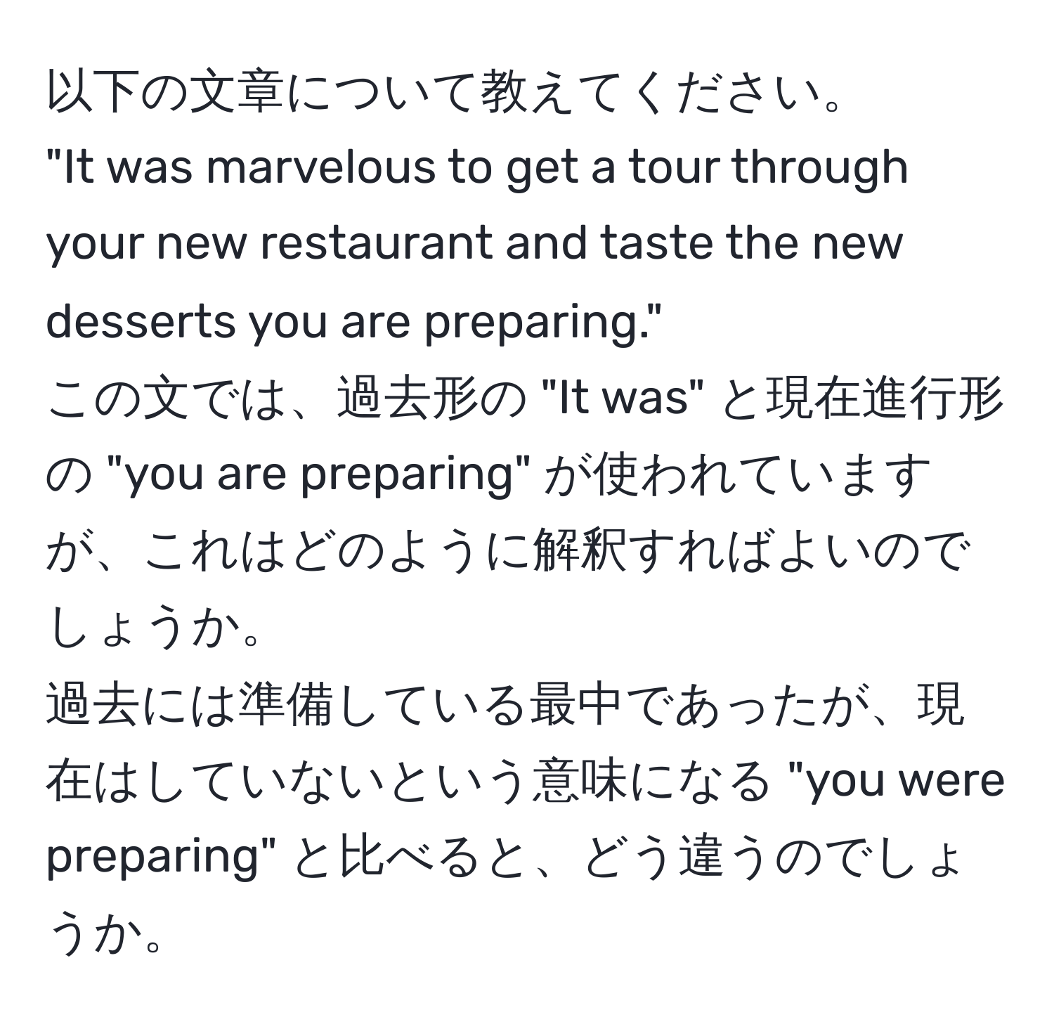 以下の文章について教えてください。  
"It was marvelous to get a tour through your new restaurant and taste the new desserts you are preparing."  
この文では、過去形の "It was" と現在進行形の "you are preparing" が使われていますが、これはどのように解釈すればよいのでしょうか。  
過去には準備している最中であったが、現在はしていないという意味になる "you were preparing" と比べると、どう違うのでしょうか。