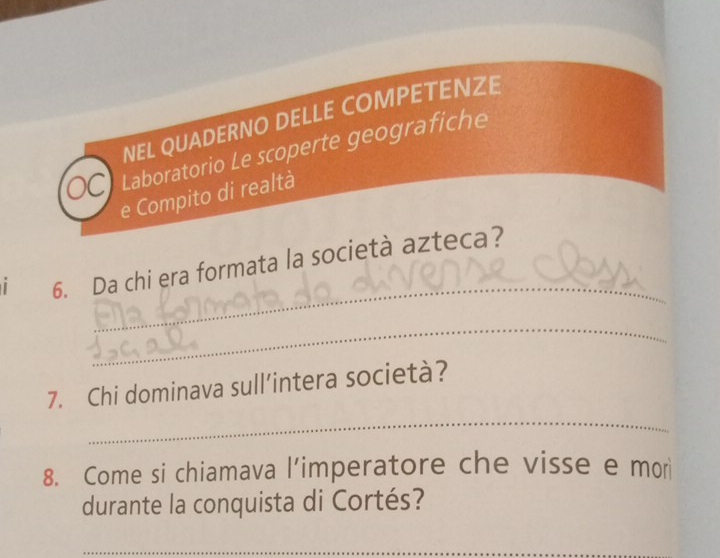 NEL QUADERNO DELLE COMPETENZE 
Laboratorio Le scoperte geografiche 
e Compito di realtà 
_ 
| 6. Da chi era formata la società azteca? 
_ 
_ 
7. Chi dominava sull’intera società? 
8. Come si chiamava l’imperatore che visse e mor 
durante la conquista di Cortés? 
_