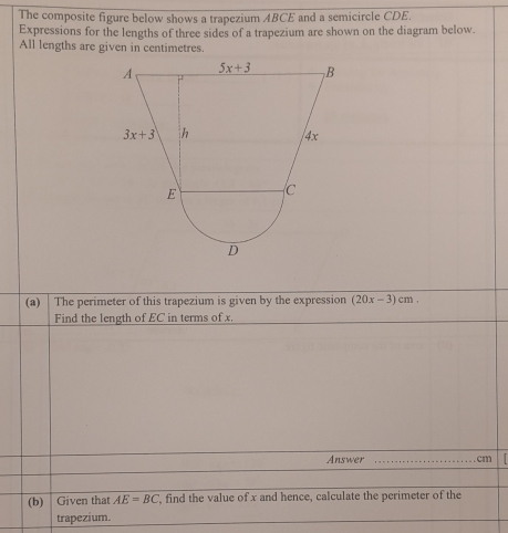 The composite figure below shows a trapezium ABCE and a semicircle CDE.
Expressions for the lengths of three sides of a trapezium are shown on the diagram below.
All lengths are given in centimetres.
(a)|  The perimeter of this trapezium is given by the expression (20x-3)cm
Find the length of EC in terms of x.
Answer _cm  I
(b) Given that AE=BC , find the value of x and hence, calculate the perimeter of the
trapezium.