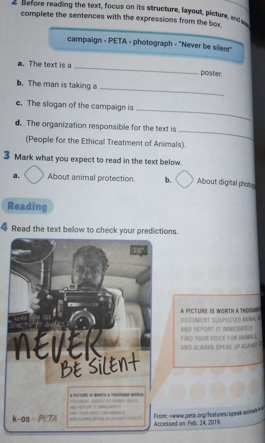 Before reading the text, focus on its structure, layout, picture, and sow 
complete the sentences with the expressions from the box. 
campaign • PETA • photograph « “Never be silent” 
a. The text is a _poster. 
_ 
b. The man is taking a 
_ 
c. The slogan of the campaign is 
_ 
d. The organization responsible for the text is 
(People for the Ethical Treatment of Animals). 
Mark what you expect to read in the text below. 
a. About animal protection. b. About digital photog 
Reading 
Read the text below to check your predictions. 
A PICTURE IS WORTH A THOUSAND 
DOCUMENT SUSPECTED ANIMALA 
AND REPORT IT IMMEDIATELY. 
FIND YOUR VOICE FOR ANIMALS, 
AND ALWAYS SPEAK UP AGAINST O 
A PICTURE IS WORTH A THOUSAND WORDS 
DOCUMENT SUSPECTED ANIMAL ABUSE. 
AND REPORT IT IMMEDIATELY 
FIND YOUR VOICE FOR ANIMALS, 
k-os ·PCTA AND ALINAYS SPEAK UP AGAINST CRUELTY From: