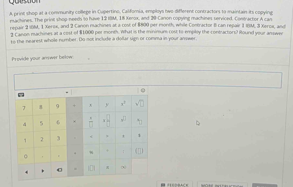 print shop at a community college in Cupertino, California, employs two different contractors to maintain its copying
machines. The print shop needs to have 12 IBM, 18 Xerox, and 20 Canon copying machines serviced. Contractor A can
repair 2 IBM, 1 Xerox, and 2 Canon machines at a cost of $800 per month, while Contractor B can repair 1 IBM, 3 Xerox, and
2 Canon machines at a cost of $1000 per month. What is the minimum cost to employ the contractors? Round your answer
to the nearest whole number. Do not include a dollar sign or comma in your answer,
Provide your answer below:
FEED BACK