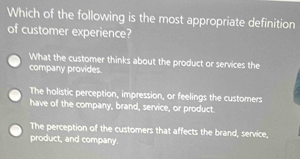 Which of the following is the most appropriate definition
of customer experience?
What the customer thinks about the product or services the
company provides.
The holistic perception, impression, or feelings the customers
have of the company, brand, service, or product.
The perception of the customers that affects the brand, service,
product, and company.