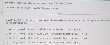 Refer to the following statement to answer parts (a) through (c) below
You did not do the laundry or you left the room a mess.
a. Write the statement in symbolic form. Assign letters to simple stalements that are not negated. Choose the
correct answer below.
A let p= you did the laundry and let q - you left the room a mess; - p v q
B. let p=y you did not do the laundry and let . q= you left the room a mess. - 0 ∧ q
C. let p= you did not do the laundry and let q= you left the room a mess; ~ p v q
D. let D^ you did the laundry and let q= you left the room a mess; -DAB