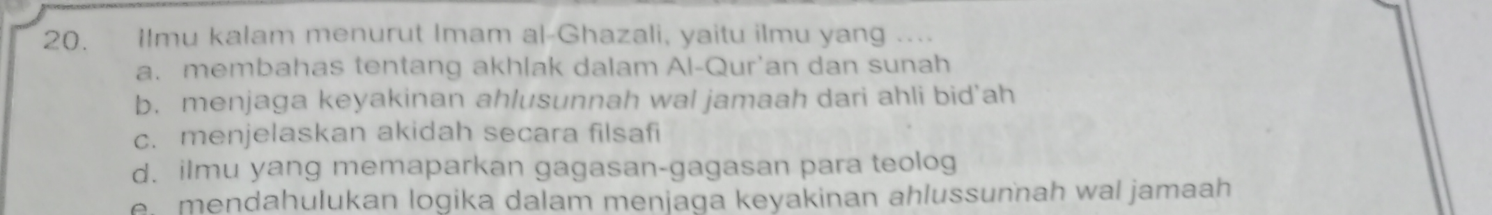 Ilmu kalam menurut Imam al-Ghazali, yaitu ilmu yang ...
a. membahas tentang akhlak dalam Al-Qur'an dan sunah
b. menjaga keyakinan ahlusunnah wal jamaah dari ahli bid'ah
c. menjelaskan akidah secara filsafi
d. ilmu yang memaparkan gagasan-gagasan para teolog
e mendahulukan logika dalam menjaga keyakinan ahlussunnah wal jamaah .