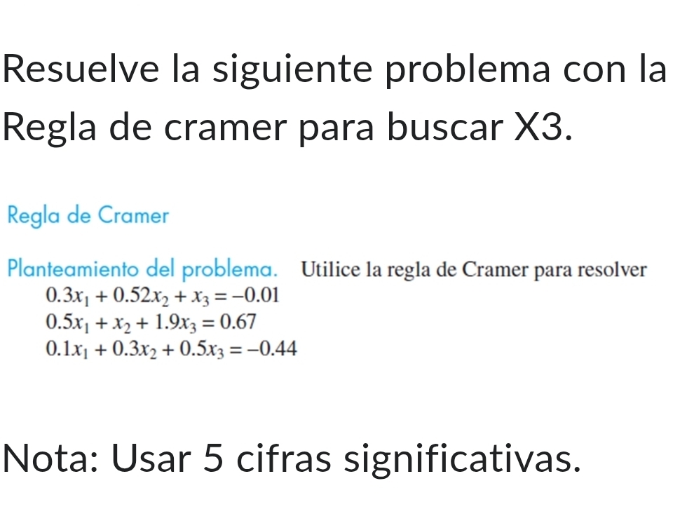 Resuelve la siguiente problema con la
Regla de cramer para buscar X3.
Regla de Cramer
Planteɑmiento del problema. Utilice 1a reg1a de Cramer para resolver
0.3x_1+0.52x_2+x_3=-0.01
0.5x_1+x_2+1.9x_3=0.67
0.1x_1+0.3x_2+0.5x_3=-0.44
Nota: Usar 5 cifras significativas.