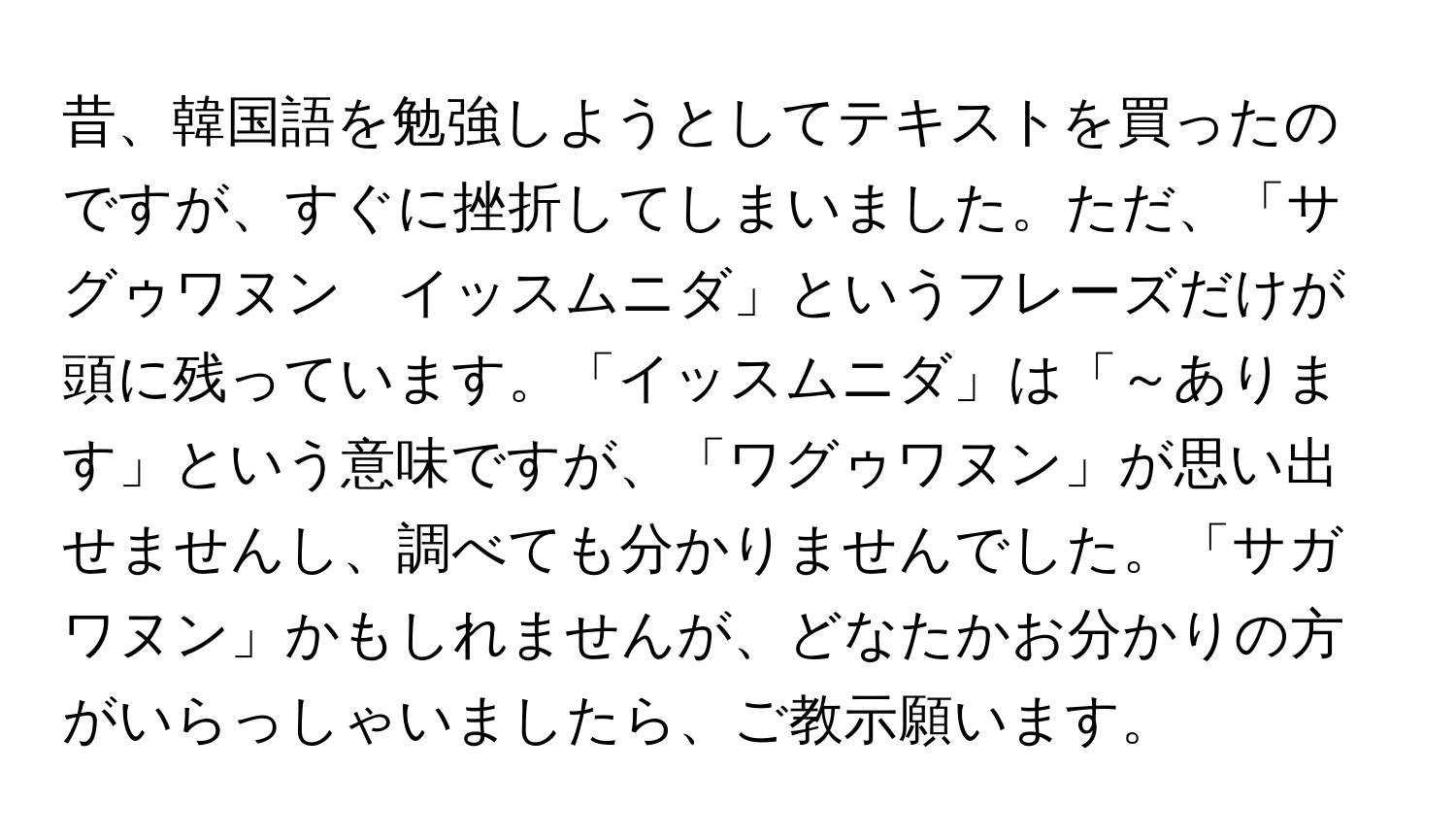 昔、韓国語を勉強しようとしてテキストを買ったのですが、すぐに挫折してしまいました。ただ、「サグゥワヌン　イッスムニダ」というフレーズだけが頭に残っています。「イッスムニダ」は「～あります」という意味ですが、「ワグゥワヌン」が思い出せませんし、調べても分かりませんでした。「サガワヌン」かもしれませんが、どなたかお分かりの方がいらっしゃいましたら、ご教示願います。