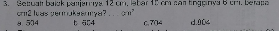 Sebuah balok panjannya 12 cm, lebar 10 cm dan tingginya 6 cm. berapa
cm2 luas permukaannya? ._ . cm^2
a. 504 b. 604 c. 704 d. 804