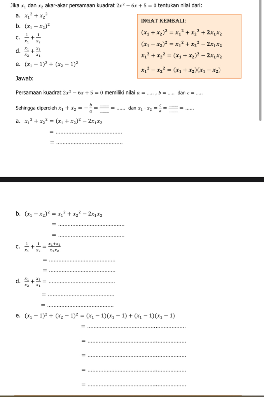 Jika x₁ dan x_2 akar-akar persamaan kuadrat 2x^2-6x+5=0 tentukan nilai dari:
a. x_1^(2+x_2^2
INGAT KEMBALI:
b. (x_1)-x_2)^2
C. frac 1x_1+frac 1x_2
(x_1+x_2)^2=x_1^(2+x_2^2+2x_1)x_2
(x_1-x_2)^2=x_1^(2+x_2^2-2x_1)x_2
d. frac x_1x_2+frac x_2x_1
x_1^(2+x_2^2=(x_1)+x_2)^2-2x_1x_2
e. (x_1-1)^2+(x_2-1)^2
x_1^(2-x_2^2=(x_1)+x_2)(x_1-x_2)
Jawab:
Persamaan kuadrat 2x^2-6x+5=0 memiliki nilai a= .,b=... dan c=
Sehingga diperoleh x_1+x_2=- b/a = (...)/... =.. ... dan x_1· x_2= c/a = ·s /·s  =
a. x_1^(2+x_2^2=(x_1)+x_2)^2-2x_1x_2
_=
_=
b. (x_1-x_2)^2=x_1^(2+x_2^2-2x_1)x_2
_=
_=
C. frac 1x_1+frac 1x_2=frac x_1+x_2x_1x_2
_、
_=
d. frac x_1x_2+frac x_2x_1= _
_=
_
e. (x_1-1)^2+(x_2-1)^2=(x_1-1)(x_1-1)+(x_1-1)(x_1-1)
_=
_=
_=
_=
_=