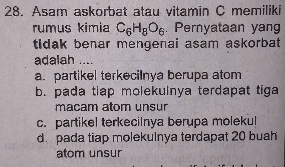 Asam askorbat atau vitamin C memiliki
rumus kimia C_6H_8O_6. Pernyataan yang
tidak benar mengenai asam askorbat
adalah ....
a. partikel terkecilnya berupa atom
b. pada tiap molekulnya terdapat tiga
macam atom unsur
c. partikel terkeciInya berupa molekul
d. pada tiap molekulnya terdapat 20 buah
atom unsur