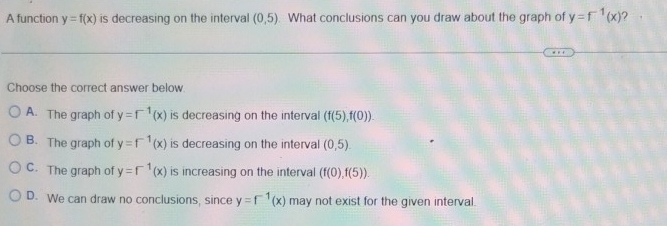 A function y=f(x) is decreasing on the interval (0,5). What conclusions can you draw about the graph of y=f^(-1)(x) ?
Choose the correct answer below.
A. The graph of y=f^(-1)(x) is decreasing on the interval (f(5),f(0)).
B. The graph of y=f^(-1)(x) is decreasing on the interval (0,5)
C. The graph of y=f^(-1)(x) is increasing on the interval (f(0),f(5)).
D. We can draw no conclusions, since y=f^(-1)(x) may not exist for the given interval.